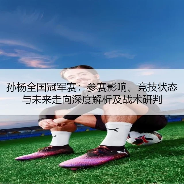 孙杨全国冠军赛：参赛影响、竞技状态与未来走向深度解析及战术研判